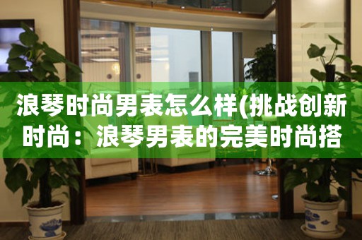浪琴時尚男表怎么樣(挑戰(zhàn)創(chuàng)新時尚：浪琴男表的完美時尚搭配)