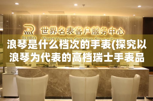 浪琴是什么檔次的手表(探究以浪琴為代表的高檔瑞士手表品牌)