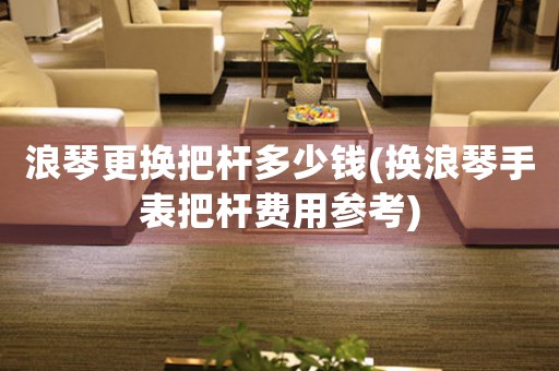 浪琴更換把桿多少錢(換浪琴手表把桿費用參考)