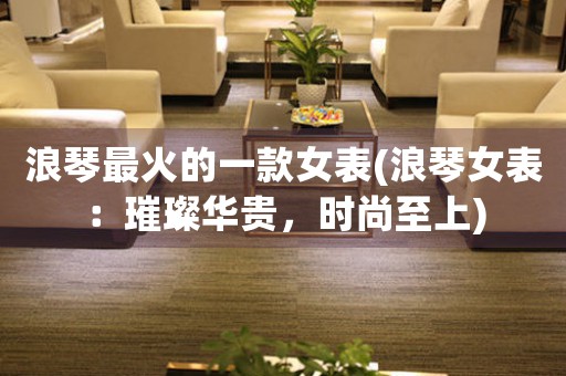 浪琴最火的一款女表(浪琴女表：璀璨華貴，時尚至上)