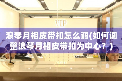 浪琴月相皮帶扣怎么調(diào)(如何調(diào)整浪琴月相皮帶扣為中心？)