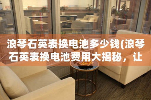 浪琴石英表換電池多少錢(浪琴石英表換電池費(fèi)用大揭秘，讓你省錢又放心)