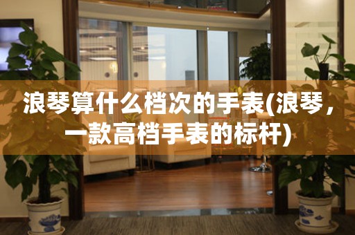 浪琴算什么檔次的手表(浪琴，一款高檔手表的標(biāo)桿)