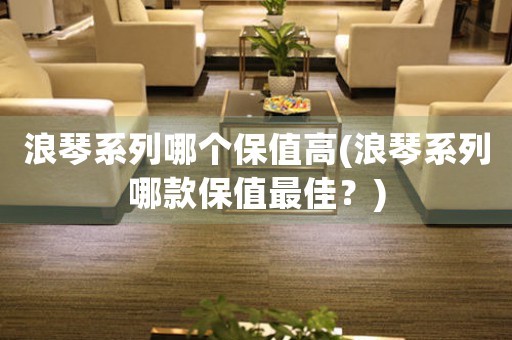 浪琴系列哪個(gè)保值高(浪琴系列哪款保值最佳？)