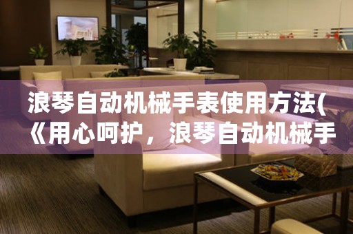浪琴自動(dòng)機(jī)械手表使用方法(《用心呵護(hù)，浪琴自動(dòng)機(jī)械手表使用全攻略》)