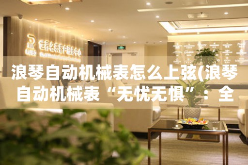 浪琴自動(dòng)機(jī)械表怎么上弦(浪琴自動(dòng)機(jī)械表“無憂無懼”：全面解讀上弦方法)