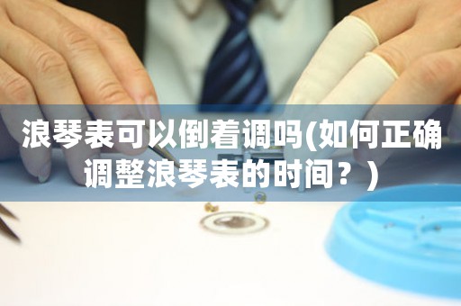 浪琴表可以倒著調(diào)嗎(如何正確調(diào)整浪琴表的時(shí)間？)