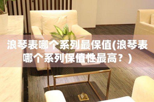 浪琴表哪個(gè)系列最保值(浪琴表哪個(gè)系列保值性最高？)