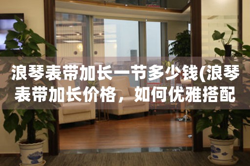 浪琴表帶加長一節(jié)多少錢(浪琴表帶加長價(jià)格，如何優(yōu)雅搭配？)