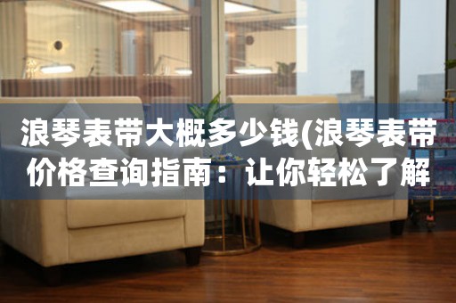 浪琴表帶大概多少錢(浪琴表帶價(jià)格查詢指南：讓你輕松了解不同材質(zhì)表帶的價(jià)格及優(yōu)缺點(diǎn))