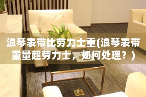 浪琴表帶比勞力士重(浪琴表帶重量超勞力士，如何處理？)