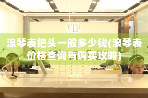 浪琴表把頭一般多少錢(浪琴表價(jià)格查詢與購買攻略)