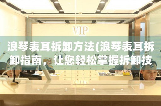 浪琴表耳拆卸方法(浪琴表耳拆卸指南，讓您輕松掌握拆卸技巧)