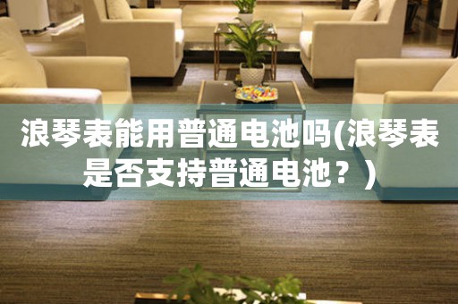 浪琴表能用普通電池嗎(浪琴表是否支持普通電池？)