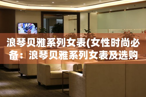 浪琴貝雅系列女表(女性時尚必備：浪琴貝雅系列女表及選購指南)