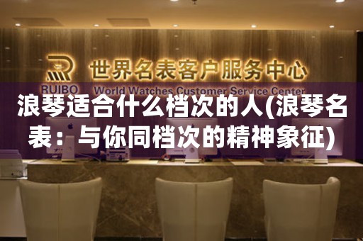 浪琴適合什么檔次的人(浪琴名表：與你同檔次的精神象征)