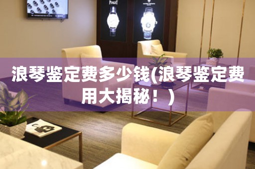 浪琴鑒定費多少錢(浪琴鑒定費用大揭秘！)
