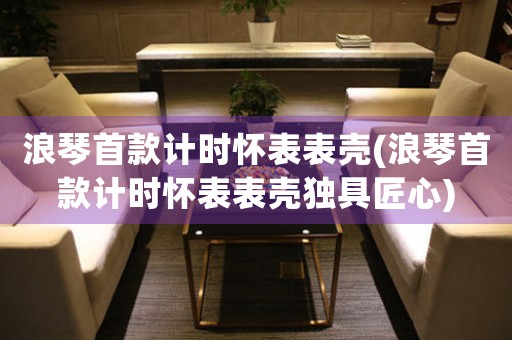 浪琴首款計時懷表表殼(浪琴首款計時懷表表殼獨具匠心)