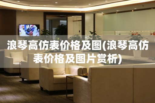 浪琴高仿表價格及圖(浪琴高仿表價格及圖片賞析)