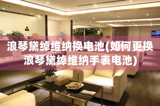 浪琴黛綽維納換電池(如何更換浪琴黛綽維納手表電池)