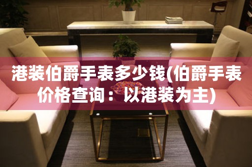 港裝伯爵手表多少錢(伯爵手表價格查詢：以港裝為主)