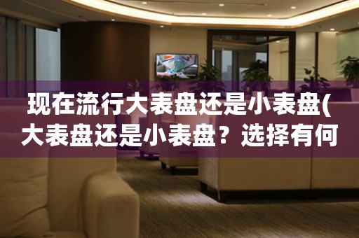 現(xiàn)在流行大表盤還是小表盤(大表盤還是小表盤？選擇有何影響？)