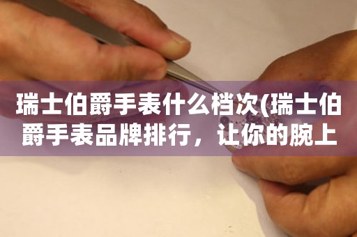 瑞士伯爵手表什么檔次(瑞士伯爵手表品牌排行，讓你的腕上奢華脫穎而出！)