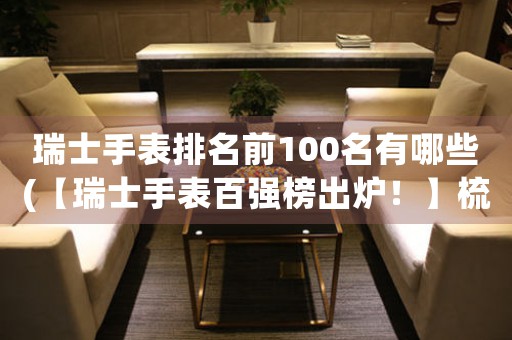 瑞士手表排名前100名有哪些(【瑞士手表百強榜出爐！】梳理排名前100名，海量品牌一網(wǎng)打盡！)