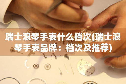 瑞士浪琴手表什么檔次(瑞士浪琴手表品牌：檔次及推薦)