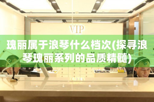 瑰麗屬于浪琴什么檔次(探尋浪琴瑰麗系列的品質(zhì)精髓)