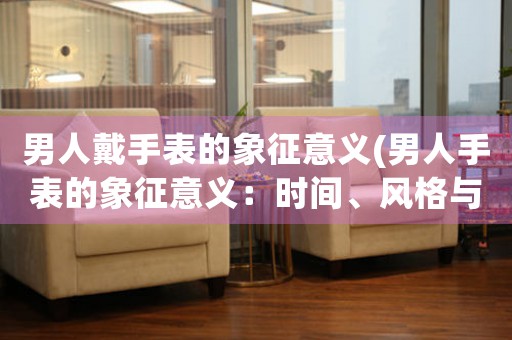 男人戴手表的象征意義(男人手表的象征意義：時(shí)間、風(fēng)格與品味)
