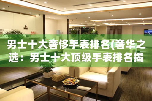 男士十大奢侈手表排名(奢華之選：男士十大頂級(jí)手表排名揭曉！)