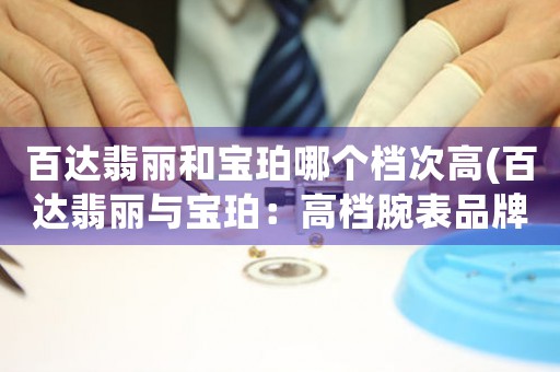 百達(dá)翡麗和寶珀哪個(gè)檔次高(百達(dá)翡麗與寶珀：高檔腕表品牌對(duì)比分析)