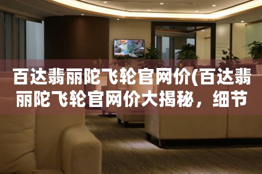 百達(dá)翡麗陀飛輪官網(wǎng)價(jià)(百達(dá)翡麗陀飛輪官網(wǎng)價(jià)大揭秘，細(xì)節(jié)直擊，讓你輕松了解！)