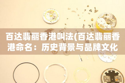 百達翡麗香港叫法(百達翡麗香港命名：歷史背景與品牌文化解析)
