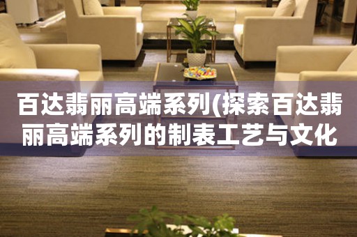 百達翡麗高端系列(探索百達翡麗高端系列的制表工藝與文化積淀)