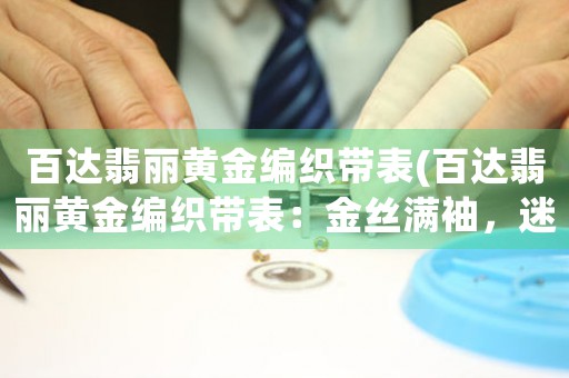 百達翡麗黃金編織帶表(百達翡麗黃金編織帶表：金絲滿袖，迷人絕倫)