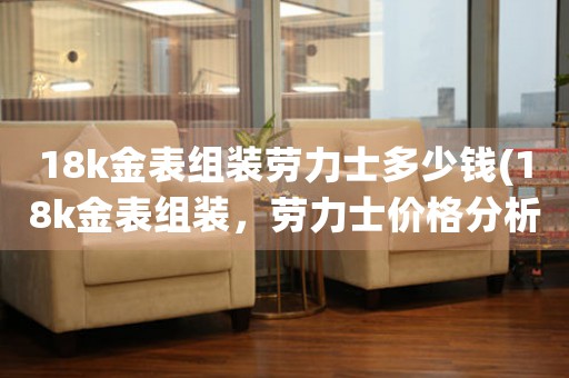 18k金表組裝勞力士多少錢(18k金表組裝，勞力士價格分析)
