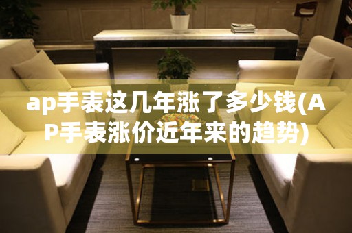 ap手表這幾年漲了多少錢(AP手表漲價(jià)近年來的趨勢)