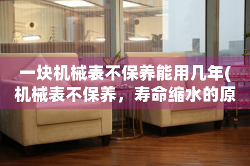 一塊機(jī)械表不保養(yǎng)能用幾年(機(jī)械表不保養(yǎng)，壽命縮水的原因分析)