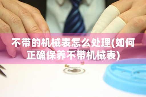 不帶的機(jī)械表怎么處理(如何正確保養(yǎng)不帶機(jī)械表)