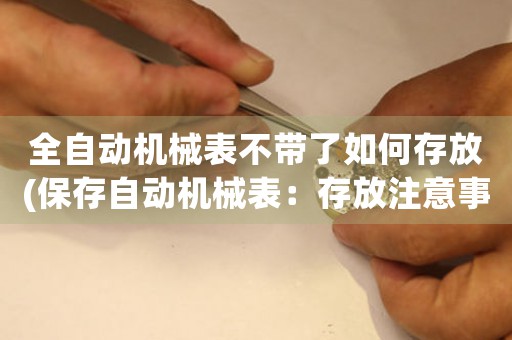 全自動(dòng)機(jī)械表不帶了如何存放(保存自動(dòng)機(jī)械表：存放注意事項(xiàng)及方法分析)