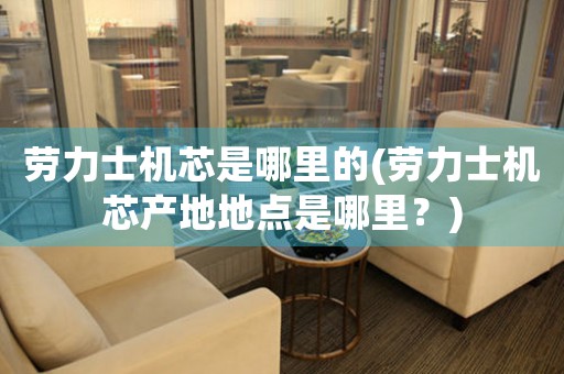 勞力士機(jī)芯是哪里的(勞力士機(jī)芯產(chǎn)地地點(diǎn)是哪里？)