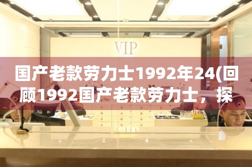 國產(chǎn)老款勞力士1992年24(回顧1992國產(chǎn)老款勞力士，探索經(jīng)典設計背后的故事)