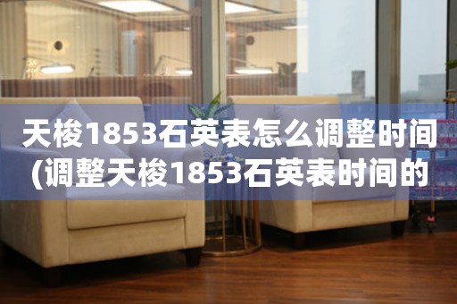 天梭1853石英表怎么調(diào)整時間(調(diào)整天梭1853石英表時間的簡易指南)