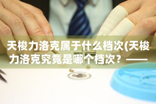 天梭力洛克屬于什么檔次(天梭力洛克究竟是哪個(gè)檔次？——深度解析瑞士名表品牌天梭力洛克)