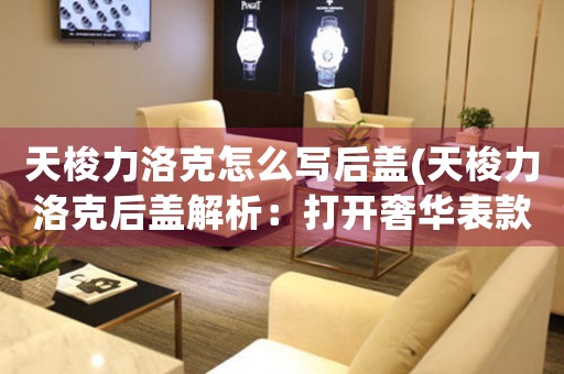 天梭力洛克怎么寫后蓋(天梭力洛克后蓋解析：打開(kāi)奢華表款的神秘面紗)