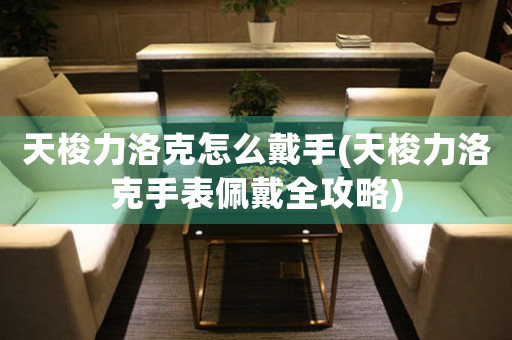 天梭力洛克怎么戴手(天梭力洛克手表佩戴全攻略)