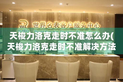 天梭力洛克走時(shí)不準(zhǔn)怎么辦(天梭力洛克走時(shí)不準(zhǔn)解決方法速覽！)