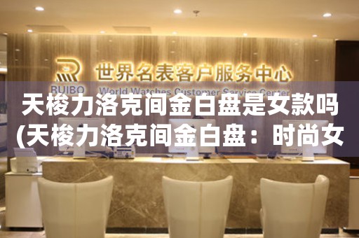 天梭力洛克間金白盤是女款嗎(天梭力洛克間金白盤：時(shí)尚女士必備精品)